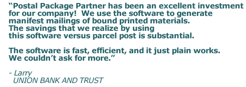 Postal Package Partner has been an excellent investment for our company! We use the software to generate manifest mailings of bound printed materials. The savings that we realize by using this software versus parcel post is substantial. The software is fast, efficient, and it just plain works. We couldn&rsquo;t ask for more.
