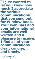 I just wanted to let you know how much I appreciate the various communications that you send out for Window Book. Your webinars and your informational emails are well written and a pleasure to receive. I find all of your communications clear, concise, and timely.
